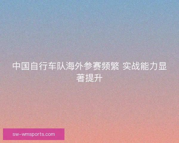 中国自行车队海外参赛频繁 实战能力显著提升 中国自行车队海外参赛频繁 实战能力显著提升
