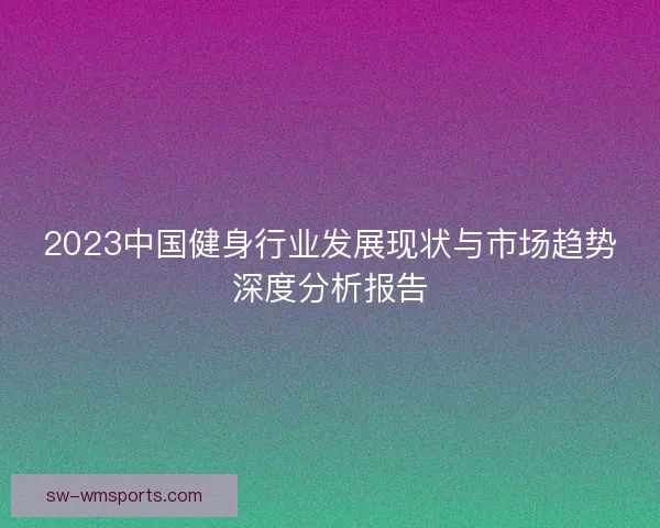 2023中国健身行业发展现状与市场趋势深度分析报告 2023中国健身行业发展现状与市场趋势深度分析报告