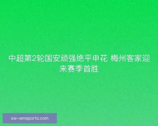 中超第2轮国安顽强绝平申花 梅州客家迎来赛季首胜