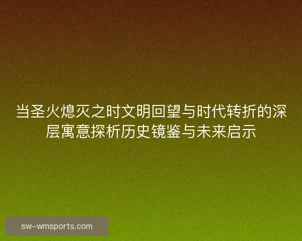当圣火熄灭之时文明回望与时代转折的深层寓意探析历史镜鉴与未来启示 当圣火熄灭之时文明回望与时代转折的深层寓意探析历史镜鉴与未来启示