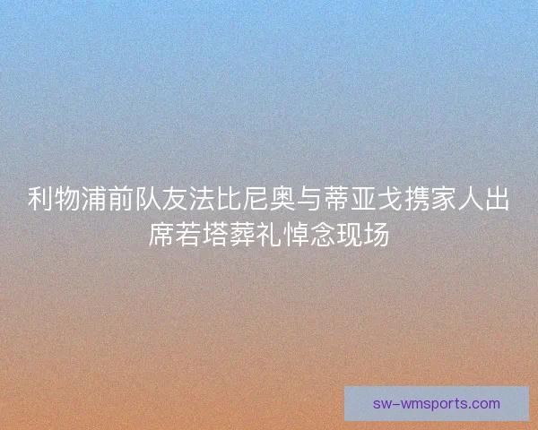 利物浦前队友法比尼奥与蒂亚戈携家人出席若塔葬礼悼念现场