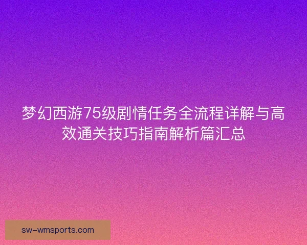 梦幻西游75级剧情任务全流程详解与高效通关技巧指南解析篇汇总