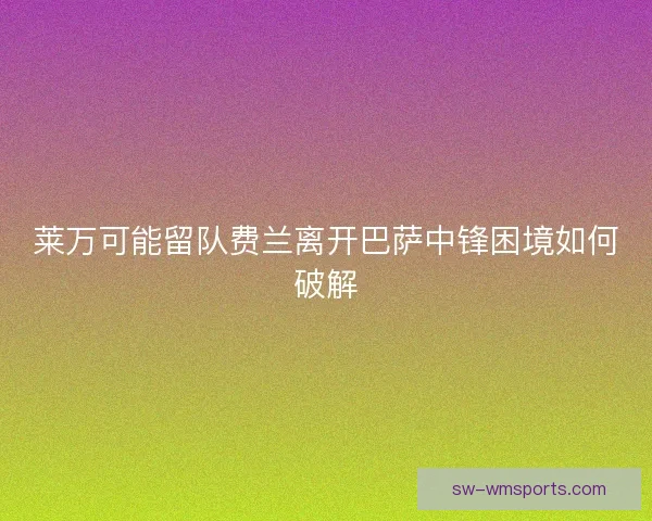 莱万可能留队费兰离开巴萨中锋困境如何破解