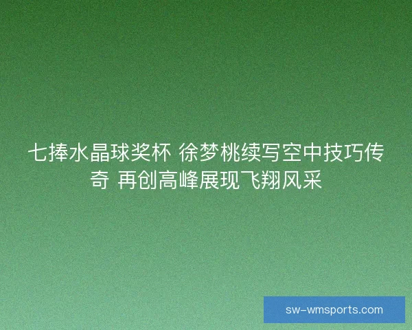 七捧水晶球奖杯 徐梦桃续写空中技巧传奇 再创高峰展现飞翔风采
