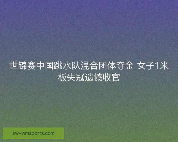 世锦赛中国跳水队混合团体夺金 女子1米板失冠遗憾收官