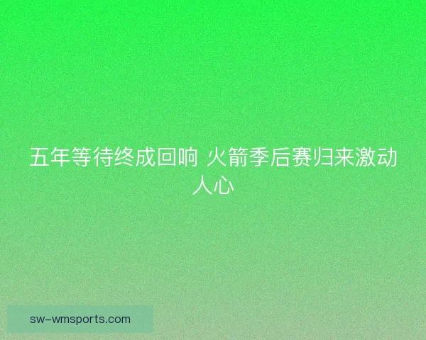 五年等待终成回响 火箭季后赛归来激动人心 五年等待终成回响 火箭季后赛归来激动人心